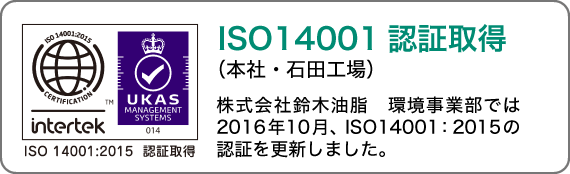 ISO14001認証取得（本社・石田工場）株式会社鈴木油脂は、2016年10月、環境マネジメントシステムの国際規格であるISO14001:2015の認証に更新しました。